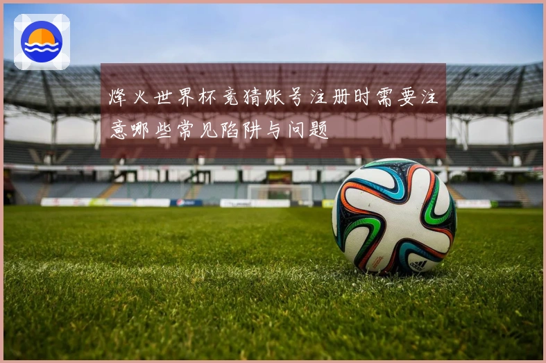 烽火世界杯竞猜账号注册时需要注意哪些常见陷阱与问题