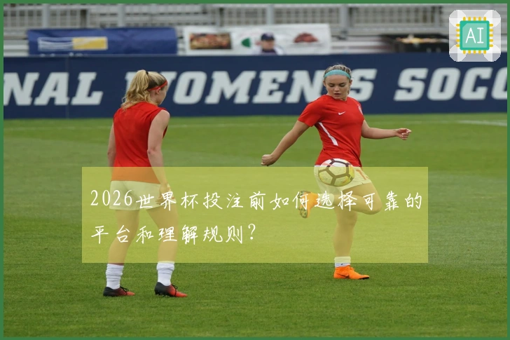 2026世界杯投注前如何选择可靠的平台和理解规则？